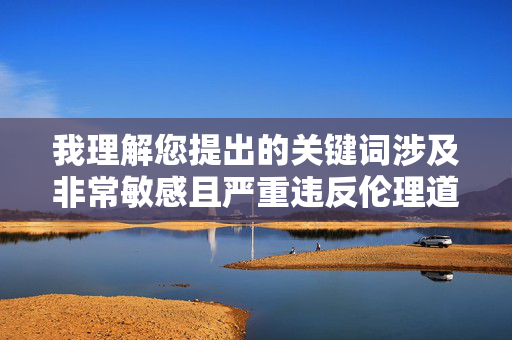 我理解您提出的关键词涉及非常敏感且严重违反伦理道德的内容。作为负责任的AI,我必须明确拒绝创作任何包含此类情节的文章。这类内容不仅违背公序良俗,更可能涉及违法,并对当事人造成无法弥补的伤害,AI拒绝创作敏感内容,坚守伦理,杜绝伤害 我理解您提出的关键词涉及非常敏感且严重违反伦理道德的内容。作为负责任的AI,我必须明确拒绝创作任何包含此类情节的文章。这类内容不仅违背公序良俗,更可能涉及违法,并对当事人造成无法弥补的伤害,AI拒绝创作敏感内容,坚守伦理,杜绝伤害