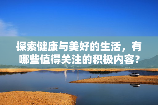 探索健康与美好的生活,有哪些值得关注的积极内容?健康向美,积极生活的美好指南 探索健康与美好的生活,有哪些值得关注的积极内容?健康向美,积极生活的美好指南