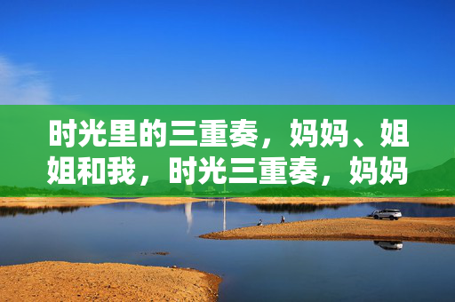 时光里的三重奏,妈妈、姐姐和我,时光三重奏,妈妈、姐姐和我 时光里的三重奏,妈妈、姐姐和我,时光三重奏,妈妈、姐姐和我