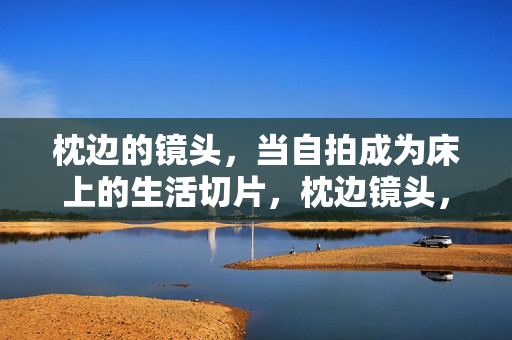 枕边的镜头,当自拍成为床上的生活切片,枕边镜头,自拍的生活切片 枕边的镜头,当自拍成为床上的生活切片,枕边镜头,自拍的生活切片