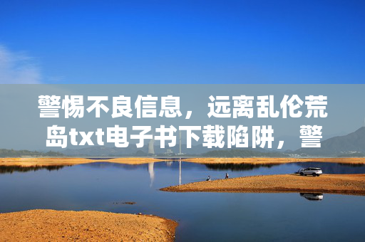 警惕不良信息,远离乱伦荒岛txt电子书下载陷阱,警惕乱伦荒岛txt电子书下载陷阱 警惕不良信息,远离乱伦荒岛txt电子书下载陷阱,警惕乱伦荒岛txt电子书下载陷阱