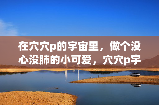 在穴穴p的宇宙里,做个没心没肺的小可爱,穴穴p宇宙,没心没肺小可爱 在穴穴p的宇宙里,做个没心没肺的小可爱,穴穴p宇宙,没心没肺小可爱
