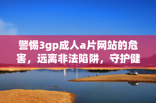 警惕3gp成人a片网站的危害,远离非法陷阱,守护健康生活,警惕3gp成人a片网站危害,远离非法陷阱守护健康生活 警惕3gp成人a片网站的危害,远离非法陷阱,守护健康生活,警惕3gp成人a片网站危害,远离非法陷阱守护健康生活