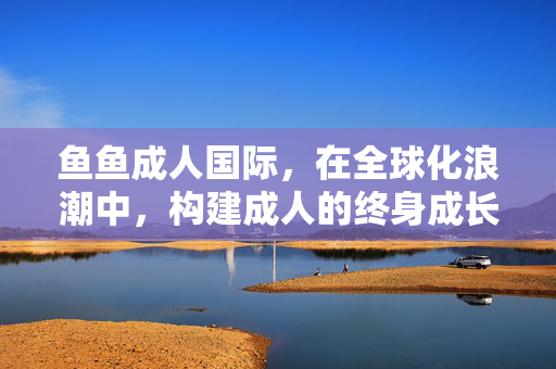 鱼鱼成人国际,在全球化浪潮中,构建成人的终身成长生态圈 鱼鱼成人国际,在全球化浪潮中,构建成人的终身成长生态圈