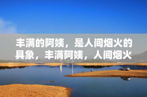 丰满的阿姨,是人间烟火的具象,丰满阿姨,人间烟火的化身 丰满的阿姨,是人间烟火的具象,丰满阿姨,人间烟火的化身