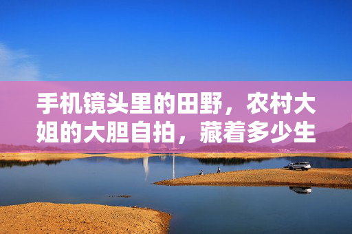 手机镜头里的田野,农村大姐的大胆自拍,藏着多少生活的底气?农村大姐的田野自拍,镜头下的生活底气 手机镜头里的田野,农村大姐的大胆自拍,藏着多少生活的底气?农村大姐的田野自拍,镜头下的生活底气