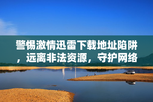 警惕激情迅雷下载地址陷阱，远离非法资源，守护网络安全与合法权益，警惕激情迅雷下载地址陷阱，远离非法资源守护网络安全与合法权益