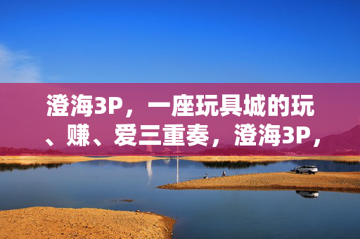 澄海3P，一座玩具城的玩、赚、爱三重奏，澄海3P，玩具城的玩赚爱三重奏
