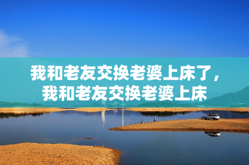 我和老友交换老婆上床了，我和老友交换老婆上床