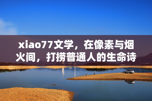 xiao77文学，在像素与烟火间，打捞普通人的生命诗篇，像素烟火间，打捞普通人的生命诗篇