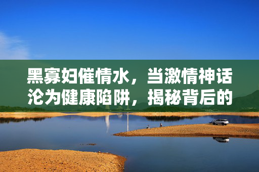 黑寡妇催情水,当激情神话沦为健康陷阱,揭秘背后的骗局与风险,黑寡妇催情水,激情神话背后的健康骗局与风险 黑寡妇催情水,当激情神话沦为健康陷阱,揭秘背后的骗局与风险,黑寡妇催情水,激情神话背后的健康骗局与风险
