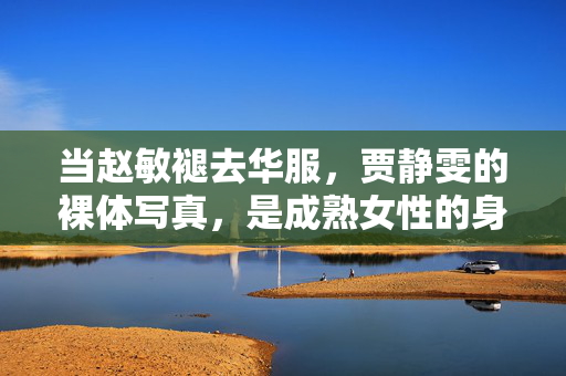 当赵敏褪去华服，贾静雯的裸体写真，是成熟女性的身体叙事，贾静雯写真，褪去华服的成熟女性身体叙事