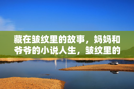 藏在皱纹里的故事，妈妈和爷爷的小说人生，皱纹里的故事，妈妈和爷爷的小说人生