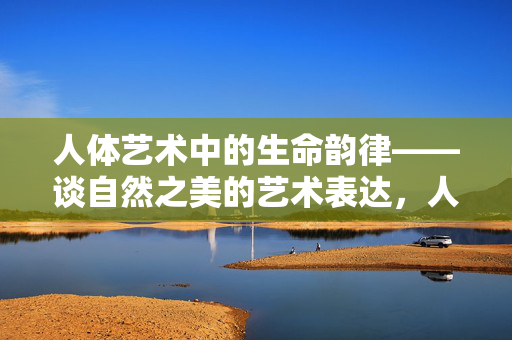 人体艺术中的生命韵律——谈自然之美的艺术表达,人体艺术的生命韵律,自然之美的艺术表达 人体艺术中的生命韵律——谈自然之美的艺术表达,人体艺术的生命韵律,自然之美的艺术表达