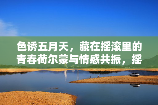 色诱五月天，藏在摇滚里的青春荷尔蒙与情感共振，摇滚五月天，青春荷尔蒙与情感共振