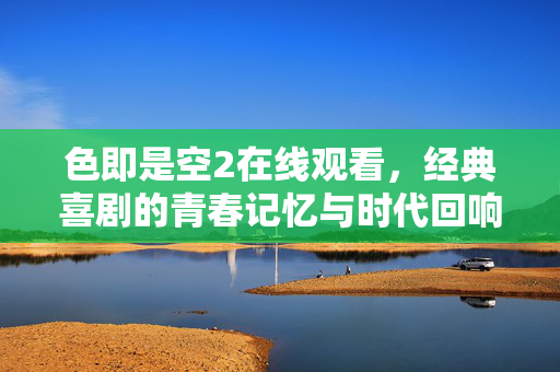 色即是空2在线观看，经典喜剧的青春记忆与时代回响，色即是空2，经典喜剧的青春记忆与时代回响