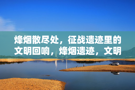 烽烟散尽处，征战遗迹里的文明回响，烽烟遗迹，文明的回响