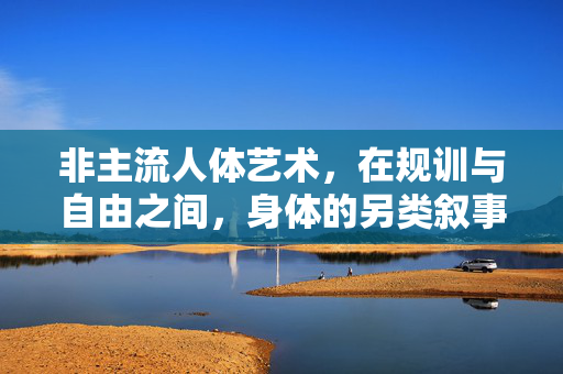 非主流人体艺术，在规训与自由之间，身体的另类叙事，非主流人体艺术，规训与自由间的身体另类叙事