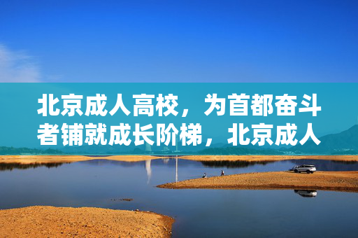 北京成人高校，为首都奋斗者铺就成长阶梯，北京成人高校，为首都奋斗者铺就成长阶梯