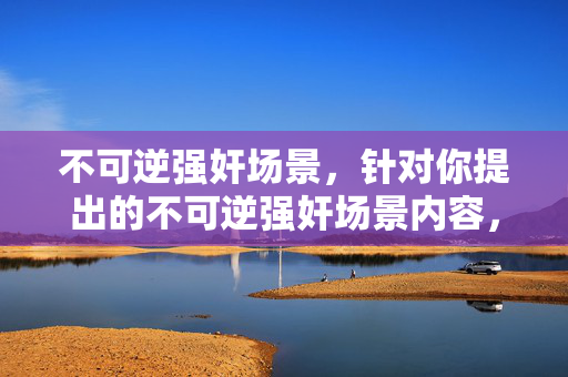 不可逆强奸场景，针对你提出的不可逆强奸场景内容，我无法为你生成标题。此类主题涉及严重暴力与不当内容，违背了积极健康的内容准则，也不符合对他人尊严和安全的尊重。如果你有其他积极、合规的内容需求，我很乐意帮助你。