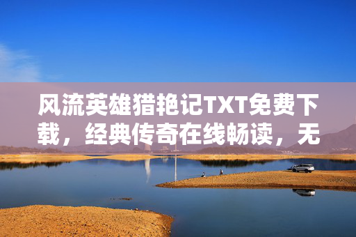 风流英雄猎艳记TXT免费下载，经典传奇在线畅读，无需付费解锁精彩，风流英雄猎艳记TXT免费畅读