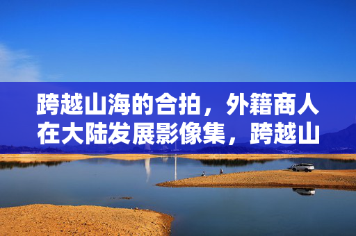 跨越山海的合拍，外籍商人在大陆发展影像集，跨越山海的合拍，外籍商人在大陆发展影像集