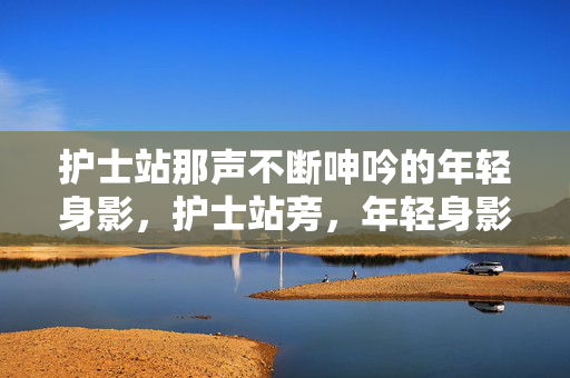 护士站那声不断呻吟的年轻身影，护士站旁，年轻身影的呻吟不断