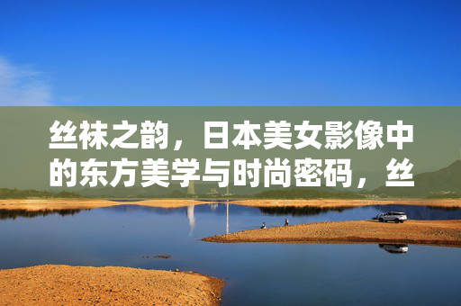 丝袜之韵，日本美女影像中的东方美学与时尚密码，丝袜之韵，日本影像中的东方美学与时尚密码