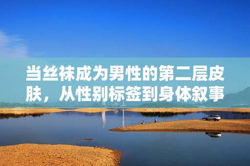 当丝袜成为男性的第二层皮肤,从性别标签到身体叙事,男性丝袜,性别标签消解下的身体叙事 当丝袜成为男性的第二层皮肤,从性别标签到身体叙事,男性丝袜,性别标签消解下的身体叙事