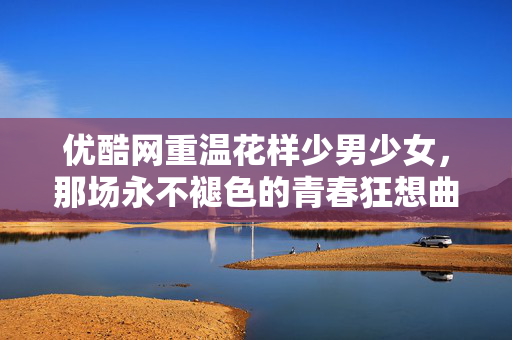 优酷网重温花样少男少女,那场永不褪色的青春狂想曲,优酷重温花样少男少女,永不褪色的青春狂想曲 优酷网重温花样少男少女,那场永不褪色的青春狂想曲,优酷重温花样少男少女,永不褪色的青春狂想曲