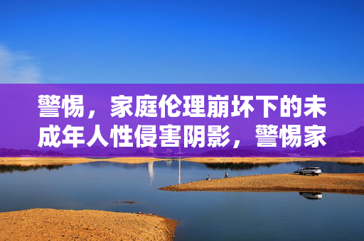 警惕,家庭伦理崩坏下的未成年人性侵害阴影,警惕家庭伦理崩坏下的未成年人性侵害阴影 警惕,家庭伦理崩坏下的未成年人性侵害阴影,警惕家庭伦理崩坏下的未成年人性侵害阴影