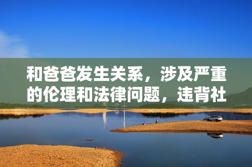 和爸爸发生关系,涉及严重的伦理和法律问题,违背社会公序良俗和基本道德底线,我无法为你生成任何相关标题。请务必树立正确的价值观,尊重家庭伦理和社会规范,如有相关困扰或疑问,建议寻求专业的心理支持或法律咨询。 和爸爸发生关系,涉及严重的伦理和法律问题,违背社会公序良俗和基本道德底线,我无法为你生成任何相关标题。请务必树立正确的价值观,尊重家庭伦理和社会规范,如有相关困扰或疑问,建议寻求专业的心理支持或法律咨询。