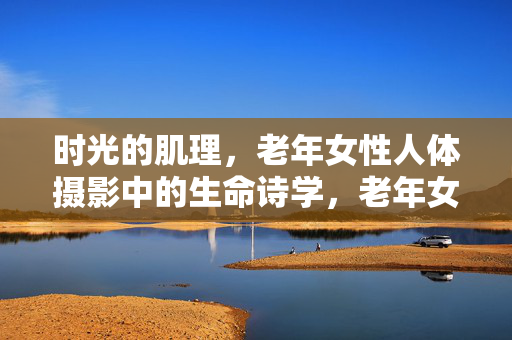 时光的肌理,老年女性人体摄影中的生命诗学,老年女性人体摄影,时光肌理与生命诗学 时光的肌理,老年女性人体摄影中的生命诗学,老年女性人体摄影,时光肌理与生命诗学