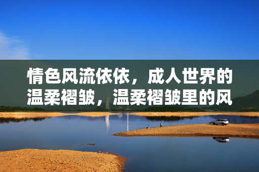 情色风流依依,成人世界的温柔褶皱,温柔褶皱里的风流依依 情色风流依依,成人世界的温柔褶皱,温柔褶皱里的风流依依
