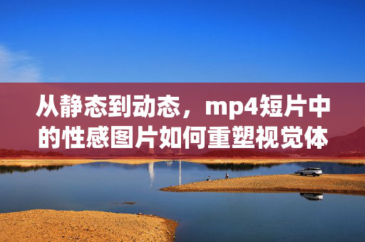 从静态到动态,mp4短片中的性感图片如何重塑视觉体验,mp4动态短片,性感图片的视觉体验重塑 从静态到动态,mp4短片中的性感图片如何重塑视觉体验,mp4动态短片,性感图片的视觉体验重塑