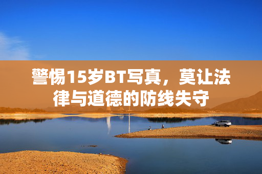警惕15岁BT写真,莫让法律与道德的防线失守 警惕15岁BT写真,莫让法律与道德的防线失守
