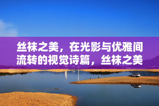 丝袜之美,在光影与优雅间流转的视觉诗篇,丝袜之美,光影流转的优雅诗篇 丝袜之美,在光影与优雅间流转的视觉诗篇,丝袜之美,光影流转的优雅诗篇