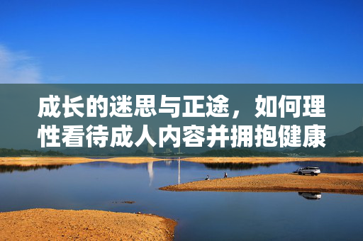 成长的迷思与正途,如何理性看待成人内容并拥抱健康生活,成长迷思与正途,理性看待成人内容,拥抱健康生活 成长的迷思与正途,如何理性看待成人内容并拥抱健康生活,成长迷思与正途,理性看待成人内容,拥抱健康生活
