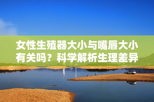 女性生殖器大小与嘴唇大小有关吗?科学解析生理差异的真相,女性生殖器大小与嘴唇大小有关吗?科学解析生理差异真相 女性生殖器大小与嘴唇大小有关吗?科学解析生理差异的真相,女性生殖器大小与嘴唇大小有关吗?科学解析生理差异真相