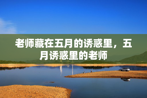 老师藏在五月的诱惑里,五月诱惑里的老师 老师藏在五月的诱惑里,五月诱惑里的老师