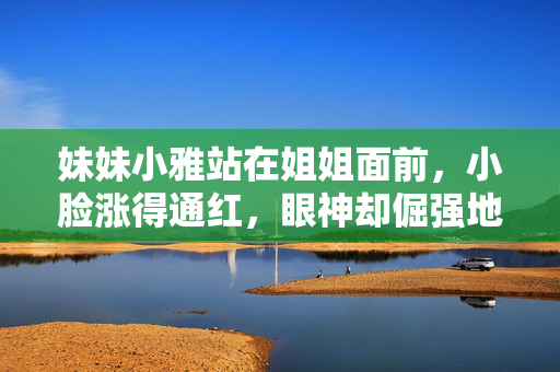妹妹小雅站在姐姐面前,小脸涨得通红,眼神却倔强地躲闪着,姐,我……我本来想偷偷藏起来逗他玩的……谁知道他……他放在我枕头下面……我吓了一跳,随手就……就……她越说声音越小,最后几乎变成了蚊子哼哼,小雅藏物惊慌,姐姐前支吾 妹妹小雅站在姐姐面前,小脸涨得通红,眼神却倔强地躲闪着,姐,我……我本来想偷偷藏起来逗他玩的……谁知道他……他放在我枕头下面……我吓了一跳,随手就……就……她越说声音越小,最后几乎变成了蚊子哼哼,小雅藏物惊慌,姐姐前支吾