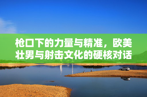 枪口下的力量与精准,欧美壮男与射击文化的硬核对话,枪口下的力量与精准,欧美壮男的硬核射击对话 枪口下的力量与精准,欧美壮男与射击文化的硬核对话,枪口下的力量与精准,欧美壮男的硬核射击对话