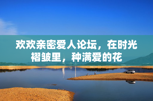 欢欢亲密爱人论坛,在时光褶皱里,种满爱的花 欢欢亲密爱人论坛,在时光褶皱里,种满爱的花