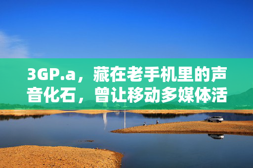 3GP.a，藏在老手机里的声音化石，曾让移动多媒体活起来，3GP.a，老手机里的声音化石，唤醒移动多媒体