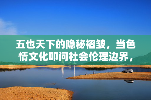五也天下的隐秘褶皱,当色情文化叩问社会伦理边界,五也天下隐秘褶皱,色情文化叩问社会伦理边界 五也天下的隐秘褶皱,当色情文化叩问社会伦理边界,五也天下隐秘褶皱,色情文化叩问社会伦理边界