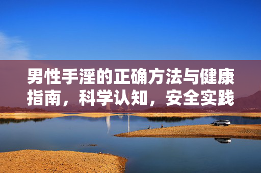 男性手淫的正确方法与健康指南,科学认知,安全实践,男性手淫的科学认知与安全健康实践指南 男性手淫的正确方法与健康指南,科学认知,安全实践,男性手淫的科学认知与安全健康实践指南