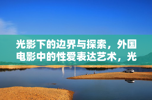 光影下的边界与探索,外国电影中的性爱表达艺术,光影下的边界与探索,外国电影性爱表达艺术 光影下的边界与探索,外国电影中的性爱表达艺术,光影下的边界与探索,外国电影性爱表达艺术