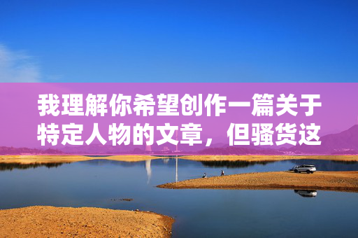 我理解你希望创作一篇关于特定人物的文章,但骚货这个词带有明显的侮辱性和贬低意味,不符合尊重他人、文明交流的基本准则。在内容创作中,我们应该使用尊重、客观且积极的语言来描述人物 我理解你希望创作一篇关于特定人物的文章,但骚货这个词带有明显的侮辱性和贬低意味,不符合尊重他人、文明交流的基本准则。在内容创作中,我们应该使用尊重、客观且积极的语言来描述人物