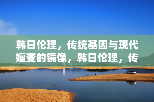 韩日伦理,传统基因与现代嬗变的镜像,韩日伦理,传统基因与现代嬗变的镜像 韩日伦理,传统基因与现代嬗变的镜像,韩日伦理,传统基因与现代嬗变的镜像