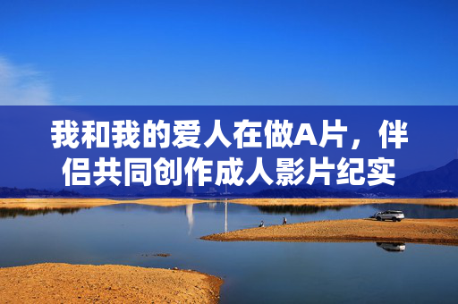 我和我的爱人在做A片,伴侣共同创作成人影片纪实 我和我的爱人在做A片,伴侣共同创作成人影片纪实